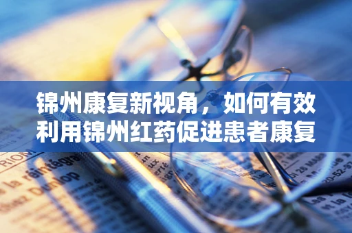 锦州康复新视角，如何有效利用锦州红药促进患者康复？
