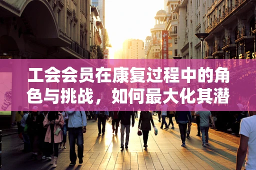 工会会员在康复过程中的角色与挑战，如何最大化其潜在效益？