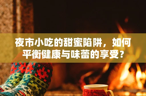 夜市小吃的甜蜜陷阱，如何平衡健康与味蕾的享受？