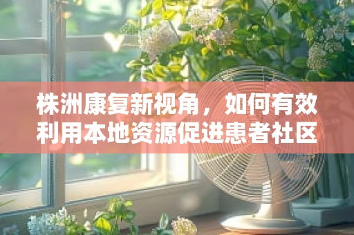 株洲康复新视角，如何有效利用本地资源促进患者社区康复？
