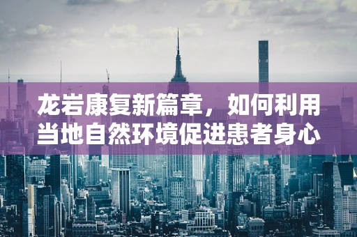 龙岩康复新篇章，如何利用当地自然环境促进患者身心康复？