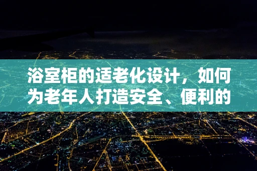 浴室柜的适老化设计，如何为老年人打造安全、便利的洗浴环境？