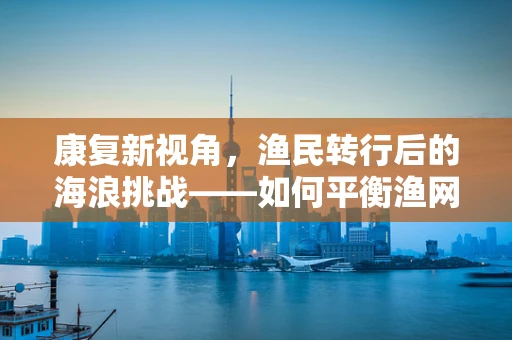 康复新视角，渔民转行后的海浪挑战——如何平衡渔网与康复网？