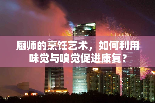厨师的烹饪艺术，如何利用味觉与嗅觉促进康复？