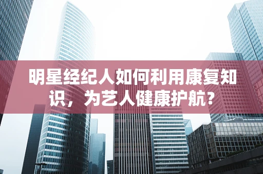 明星经纪人如何利用康复知识，为艺人健康护航？