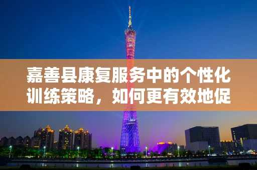 嘉善县康复服务中的个性化训练策略，如何更有效地促进患者恢复？