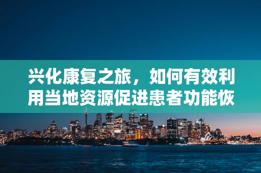 兴化康复之旅，如何有效利用当地资源促进患者功能恢复？