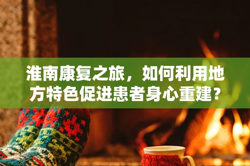 淮南康复之旅，如何利用地方特色促进患者身心重建？