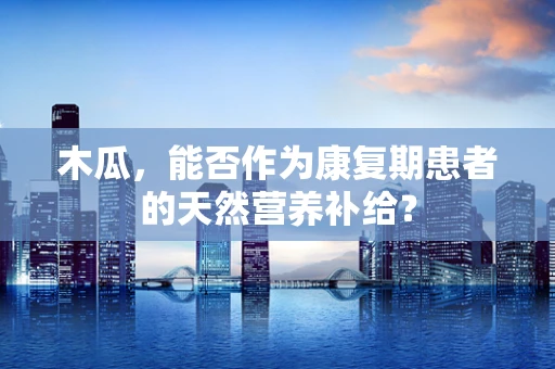 木瓜，能否作为康复期患者的天然营养补给？