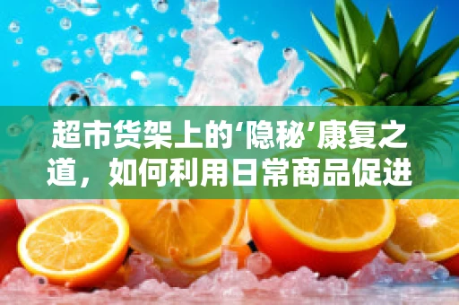 超市货架上的‘隐秘’康复之道，如何利用日常商品促进患者恢复？