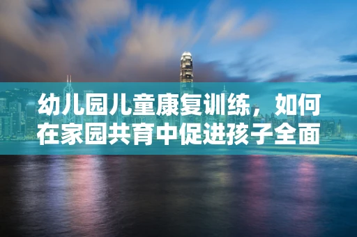 幼儿园儿童康复训练，如何在家园共育中促进孩子全面发展？