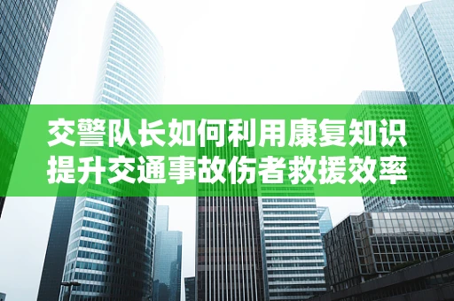 交警队长如何利用康复知识提升交通事故伤者救援效率？