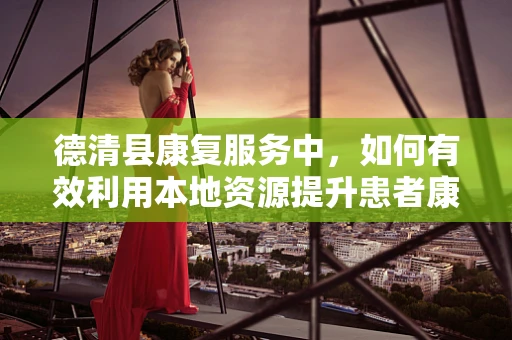 德清县康复服务中，如何有效利用本地资源提升患者康复效果？
