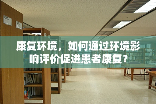 康复环境，如何通过环境影响评价促进患者康复？
