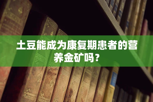 土豆能成为康复期患者的营养金矿吗？