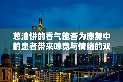 葱油饼的香气能否为康复中的患者带来味觉与情绪的双重疗愈？