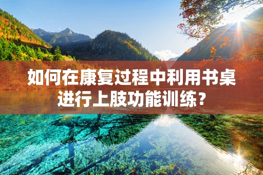 如何在康复过程中利用书桌进行上肢功能训练？