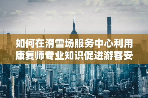 如何在滑雪场服务中心利用康复师专业知识促进游客安全与体验？