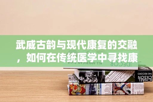 武威古韵与现代康复的交融，如何在传统医学中寻找康复新径？