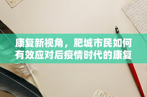 康复新视角，肥城市民如何有效应对后疫情时代的康复挑战？