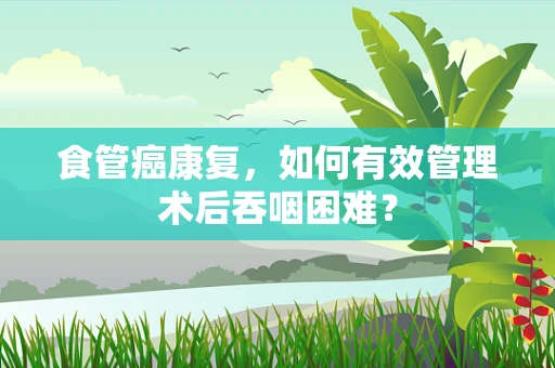食管癌康复，如何有效管理术后吞咽困难？