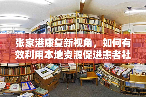 张家港康复新视角，如何有效利用本地资源促进患者社区康复？
