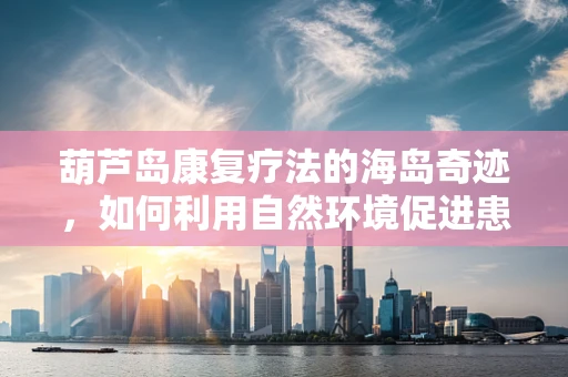 葫芦岛康复疗法的海岛奇迹，如何利用自然环境促进患者身心恢复？
