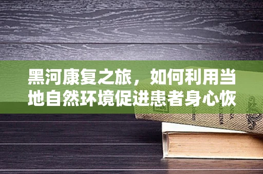 黑河康复之旅，如何利用当地自然环境促进患者身心恢复？