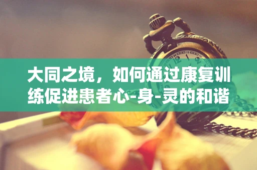 大同之境，如何通过康复训练促进患者心-身-灵的和谐统一？