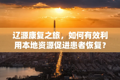辽源康复之旅，如何有效利用本地资源促进患者恢复？