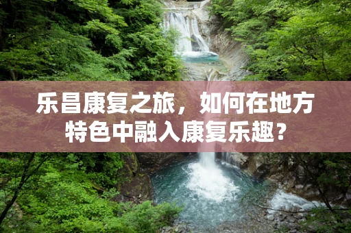 乐昌康复之旅，如何在地方特色中融入康复乐趣？