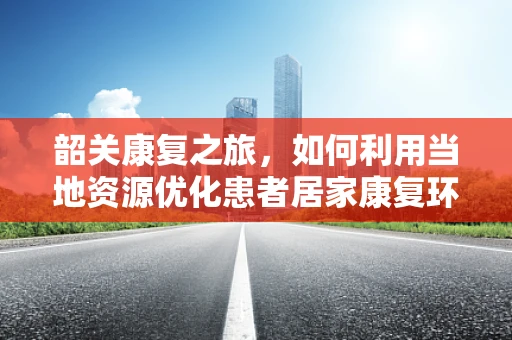 韶关康复之旅，如何利用当地资源优化患者居家康复环境？