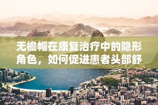 无檐帽在康复治疗中的隐形角色，如何促进患者头部舒适与安全？