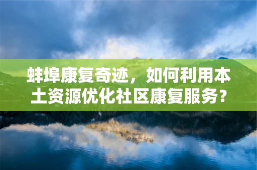 蚌埠康复奇迹，如何利用本土资源优化社区康复服务？