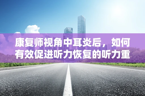 康复师视角中耳炎后，如何有效促进听力恢复的听力重启计划？