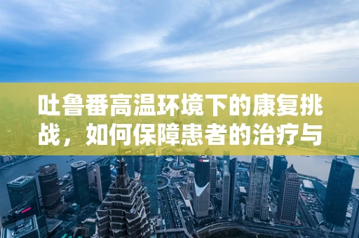 吐鲁番高温环境下的康复挑战，如何保障患者的治疗与安全？