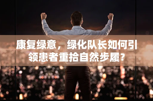 康复绿意，绿化队长如何引领患者重拾自然步履？