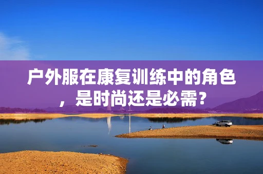 户外服在康复训练中的角色，是时尚还是必需？