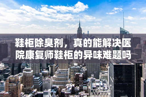 鞋柜除臭剂，真的能解决医院康复师鞋柜的异味难题吗？