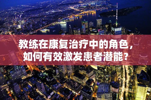 教练在康复治疗中的角色，如何有效激发患者潜能？