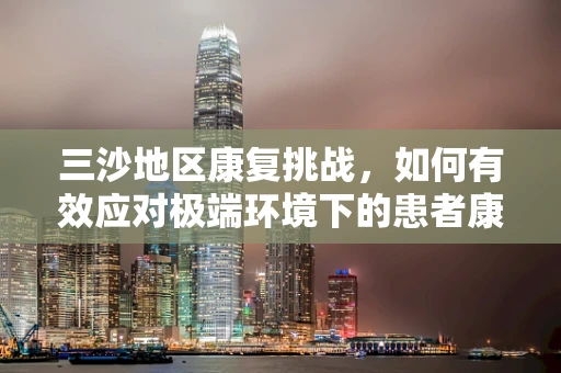 三沙地区康复挑战，如何有效应对极端环境下的患者康复需求？