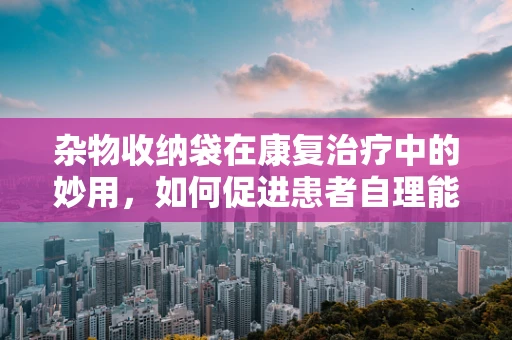 杂物收纳袋在康复治疗中的妙用，如何促进患者自理能力？