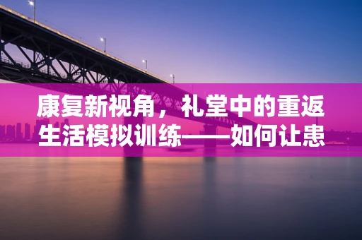 康复新视角，礼堂中的重返生活模拟训练——如何让患者重拾自信的步伐？