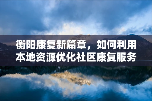 衡阳康复新篇章，如何利用本地资源优化社区康复服务？