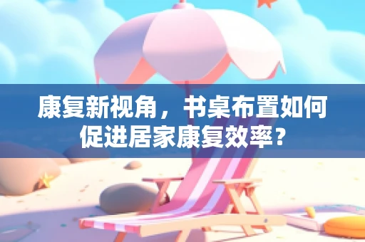 康复新视角，书桌布置如何促进居家康复效率？