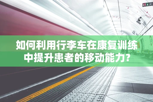 如何利用行李车在康复训练中提升患者的移动能力？