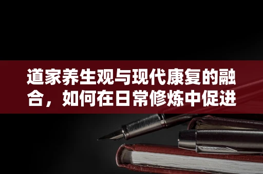 道家养生观与现代康复的融合，如何在日常修炼中促进身心康复？