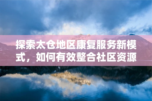 探索太仓地区康复服务新模式，如何有效整合社区资源以提升康复效果？