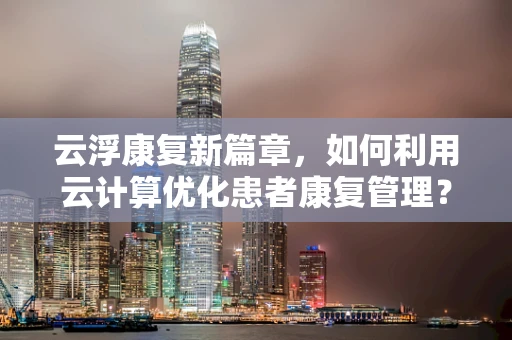 云浮康复新篇章，如何利用云计算优化患者康复管理？