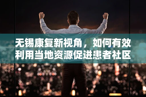 无锡康复新视角，如何有效利用当地资源促进患者社区康复？